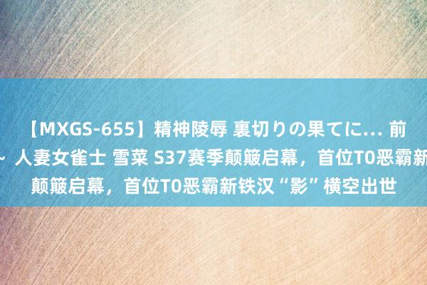 【MXGS-655】精神陵辱 裏切りの果てに… 前編 ～義兄との関係～ 人妻女雀士 雪菜 S37赛季颠簸启幕，首位T0恶霸新铁汉“影”横空出世