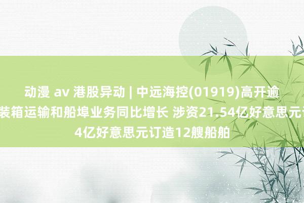 动漫 av 港股异动 | 中远海控(01919)高开逾3% 上半年集装箱运输和船埠业务同比增长 涉资21.54亿好意思元订造12艘船舶