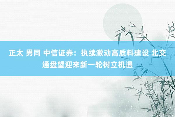 正太 男同 中信证券：执续激动高质料建设 北交通盘望迎来新一轮树立机遇