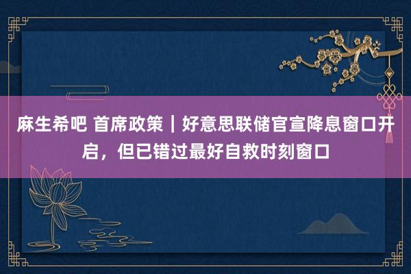 麻生希吧 首席政策｜好意思联储官宣降息窗口开启，但已错过最好自救时刻窗口