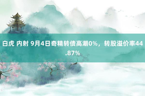 白虎 内射 9月4日奇精转债高潮0%，转股溢价率44.87%