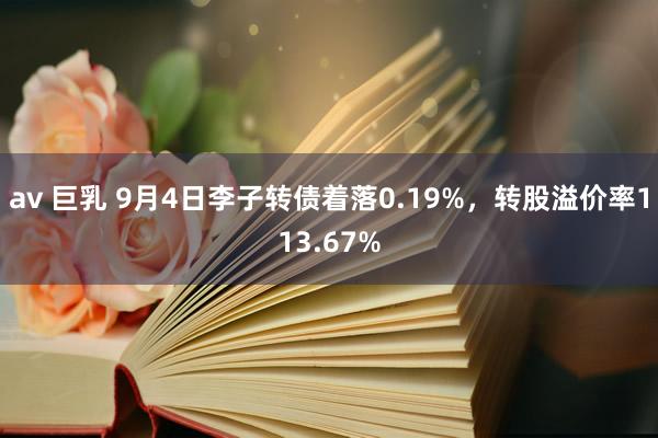 av 巨乳 9月4日李子转债着落0.19%，转股溢价率113.67%