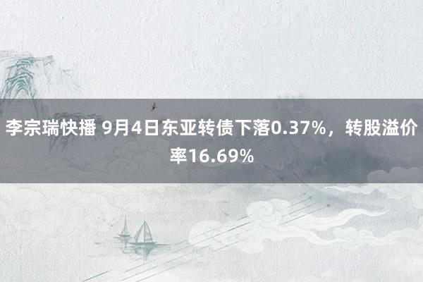 李宗瑞快播 9月4日东亚转债下落0.37%，转股溢价率16.69%