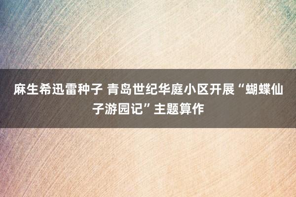 麻生希迅雷种子 青岛世纪华庭小区开展“蝴蝶仙子游园记”主题算作