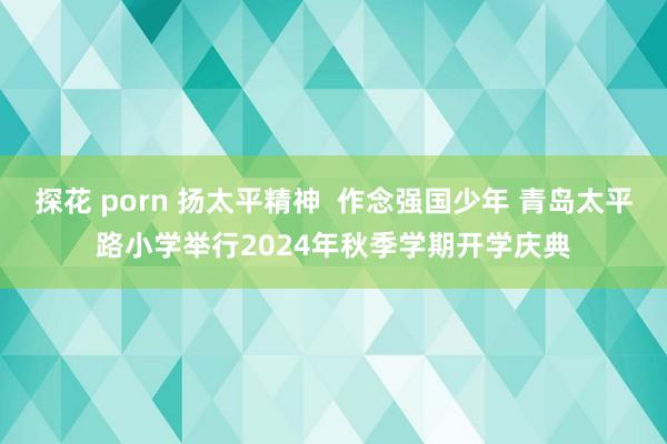 探花 porn 扬太平精神  作念强国少年 青岛太平路小学举行2024年秋季学期开学庆典