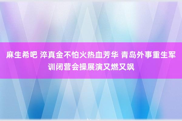 麻生希吧 淬真金不怕火热血芳华 青岛外事重生军训闭营会操展演又燃又飒