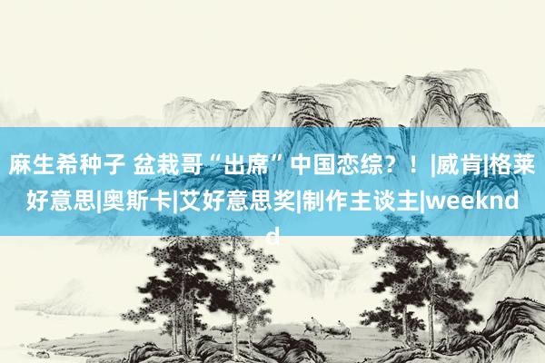 麻生希种子 盆栽哥“出席”中国恋综？！|威肯|格莱好意思|奥斯卡|艾好意思奖|制作主谈主|weeknd