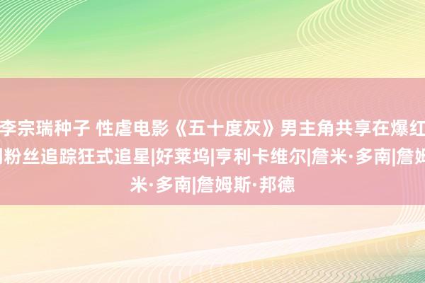 李宗瑞种子 性虐电影《五十度灰》男主角共享在爆红之后碰到粉丝追踪狂式追星|好莱坞|亨利卡维尔|詹米·多南|詹姆斯·邦德