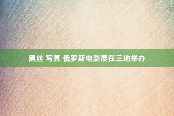 黑丝 写真 俄罗斯电影展在三地举办