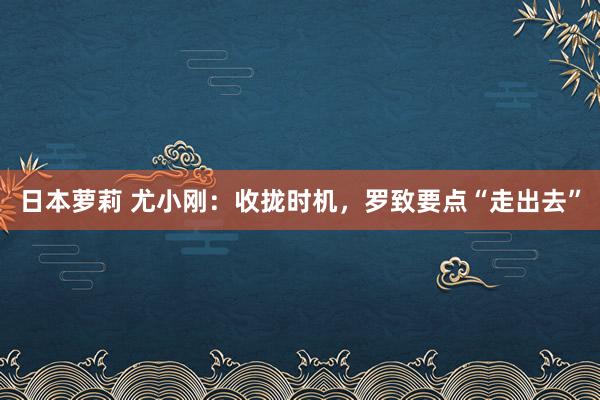 日本萝莉 尤小刚：收拢时机，罗致要点“走出去”