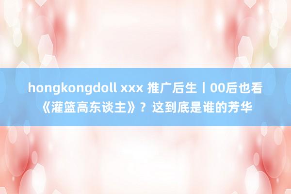 hongkongdoll xxx 推广后生丨00后也看《灌篮高东谈主》？这到底是谁的芳华