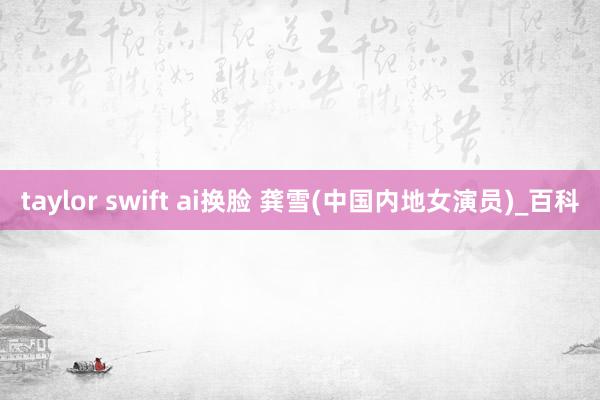 taylor swift ai换脸 龚雪(中国内地女演员)_百科