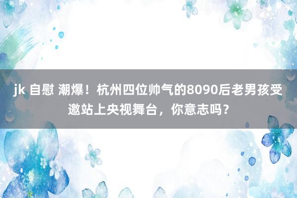 jk 自慰 潮爆！杭州四位帅气的8090后老男孩受邀站上央视舞台，你意志吗？