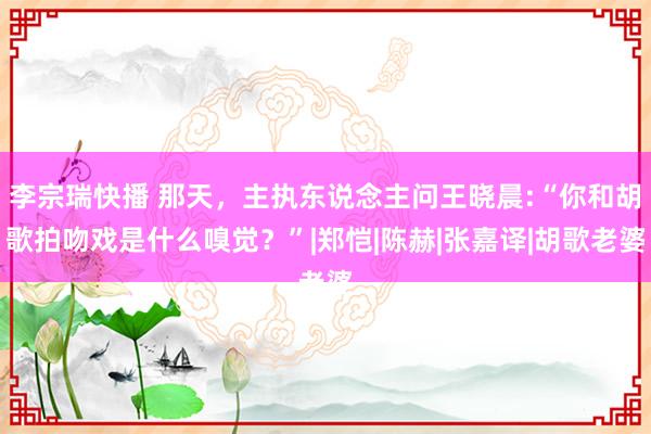 李宗瑞快播 那天，主执东说念主问王晓晨:“你和胡歌拍吻戏是什么嗅觉？”|郑恺|陈赫|张嘉译|胡歌老婆