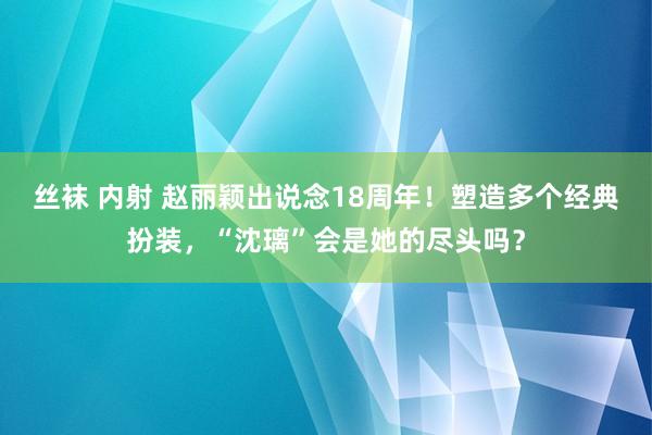 丝袜 内射 赵丽颖出说念18周年！塑造多个经典扮装，“沈璃”会是她的尽头吗？