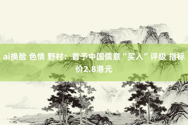 ai换脸 色情 野村：首予中国儒意“买入”评级 指标价2.8港元