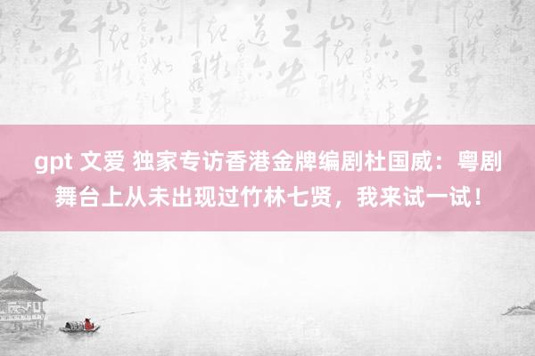 gpt 文爱 独家专访香港金牌编剧杜国威：粤剧舞台上从未出现过竹林七贤，我来试一试！