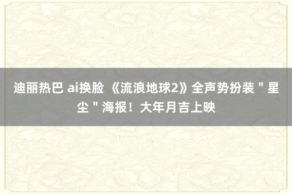 迪丽热巴 ai换脸 《流浪地球2》全声势扮装＂星尘＂海报！大年月吉上映