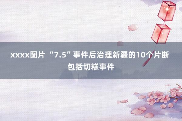 xxxx图片 “7.5”事件后治理新疆的10个片断 包括切糕事件