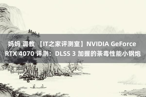 妈妈 调教 【IT之家评测室】NVIDIA GeForce RTX 4070 评测：DLSS 3 加握的荼毒性能小钢炮